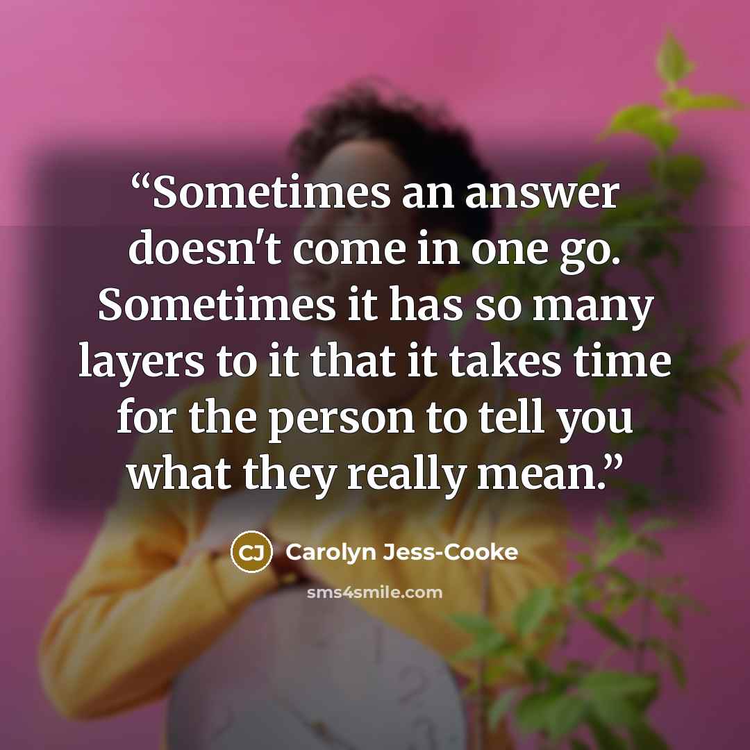 “Sometimes an answer doesn't come in one go. Sometimes it has so many layers to it that it takes time for the person to tell you what they really mean.” quote by Carolyn Jess-Cooke