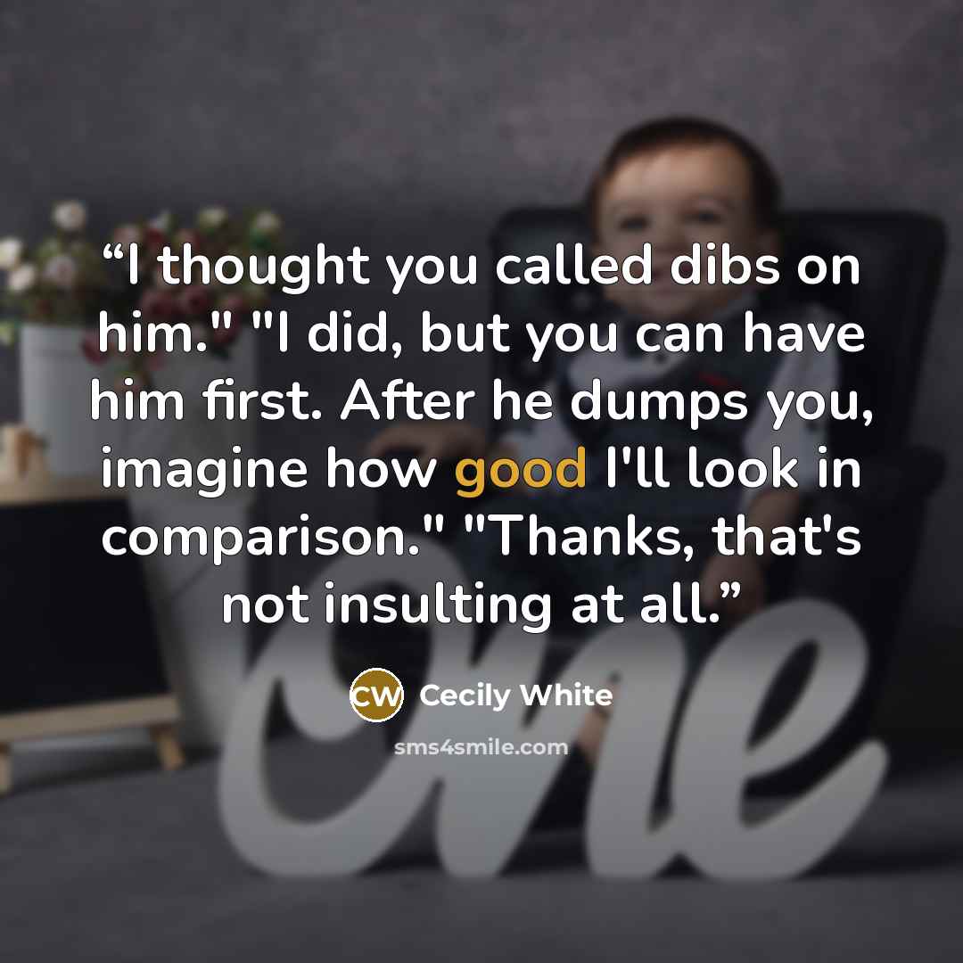 “I thought you called dibs on him." "I did, but you can have him first. After he dumps you, imagine how good I'll look in comparison." "Thanks, that's not insulting at all.” quote by Cecily White