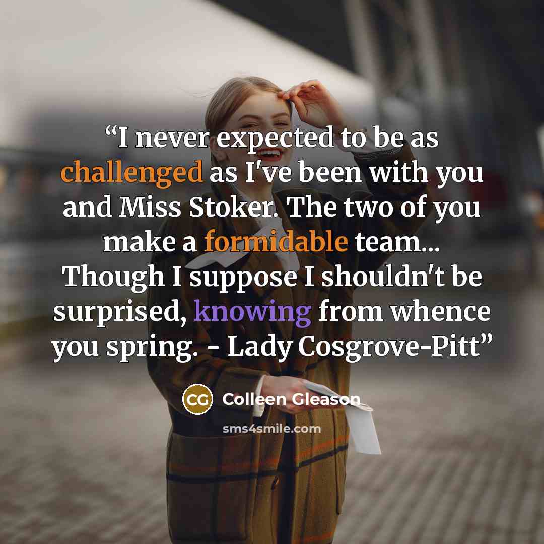 “I never expected to be as challenged as I've been with you and Miss Stoker. The two of you make a formidable team... Though I suppose I shouldn't be surprised, knowing from whence you spring. - Lady Cosgrove-Pitt” quote by Colleen Gleason