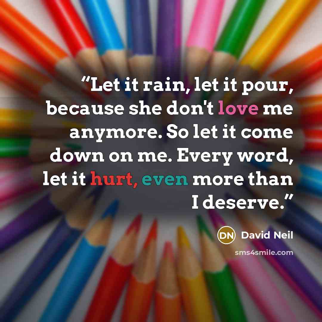 “Let it rain, let it pour, because she don't love me anymore. So let it come down on me. Every word, let it hurt, even more than I deserve.” quote by David Neil
