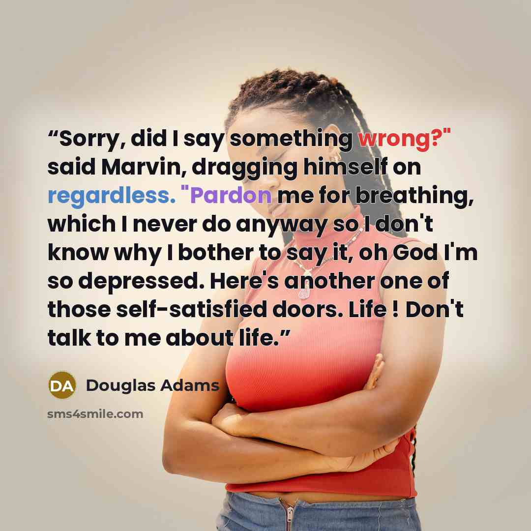 “Sorry, did I say something wrong?" said Marvin, dragging himself on regardless. "Pardon me for breathing, which I never do anyway so I don't know why I bother to say it, oh God I'm so depressed. Here's another one of those self-satisfied doors. Life ! Don't talk to me about life.” quote by Douglas Adams