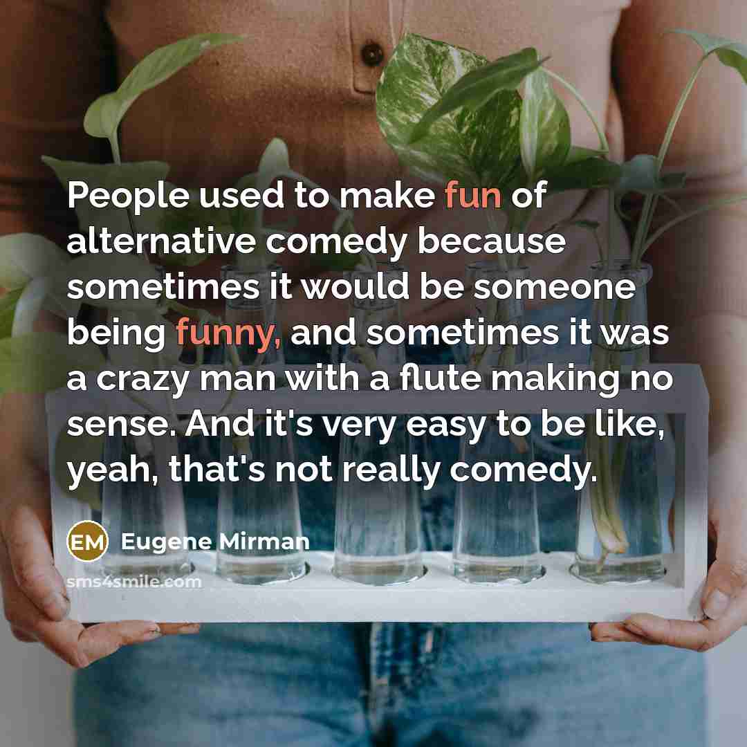 “People used to make fun of alternative comedy because sometimes it would be someone being funny, and sometimes it was a crazy man with a flute making no sense. And it's very easy to be like, yeah, that's not really comedy.” quote by Eugene Mirman