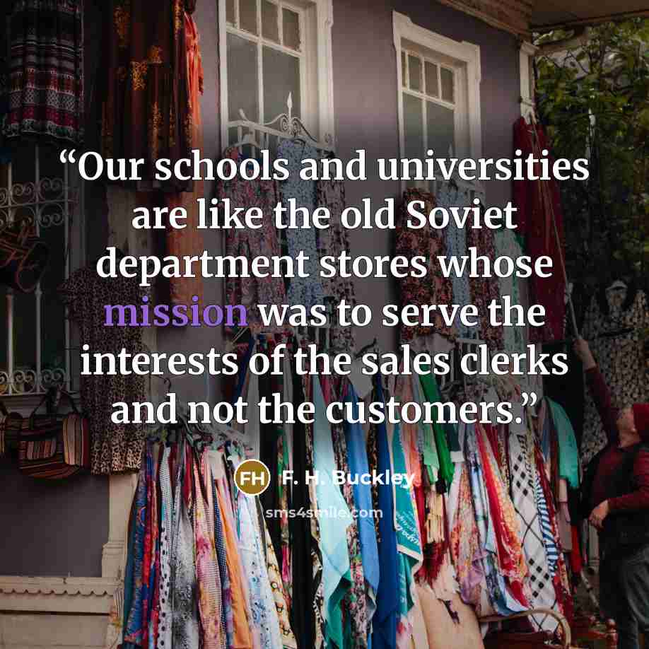 “Our schools and universities are like the old Soviet department stores whose mission was to serve the interests of the sales clerks and not the customers.” quote by F. H. Buckley