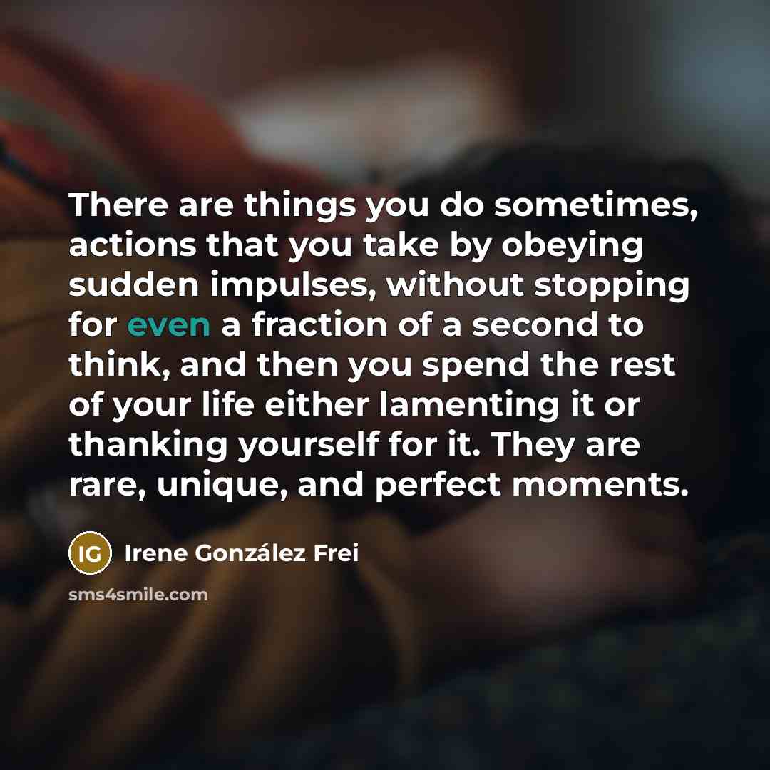 “There are things you do sometimes, actions that you take by obeying sudden impulses, without stopping for even a fraction of a second to think, and then you spend the rest of your life either lamenting it or thanking yourself for it. They are rare, unique, and perfect moments.” quote by Irene González Frei