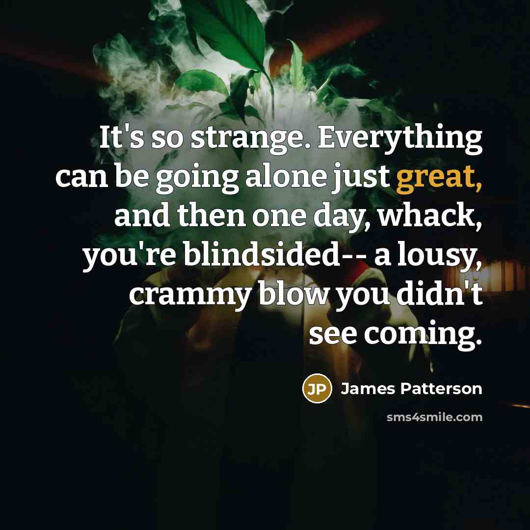 “It's so strange. Everything can be going alone just great, and then one day, whack, you're blindsided-- a lousy, crammy blow you didn't see coming.” quote by James Patterson