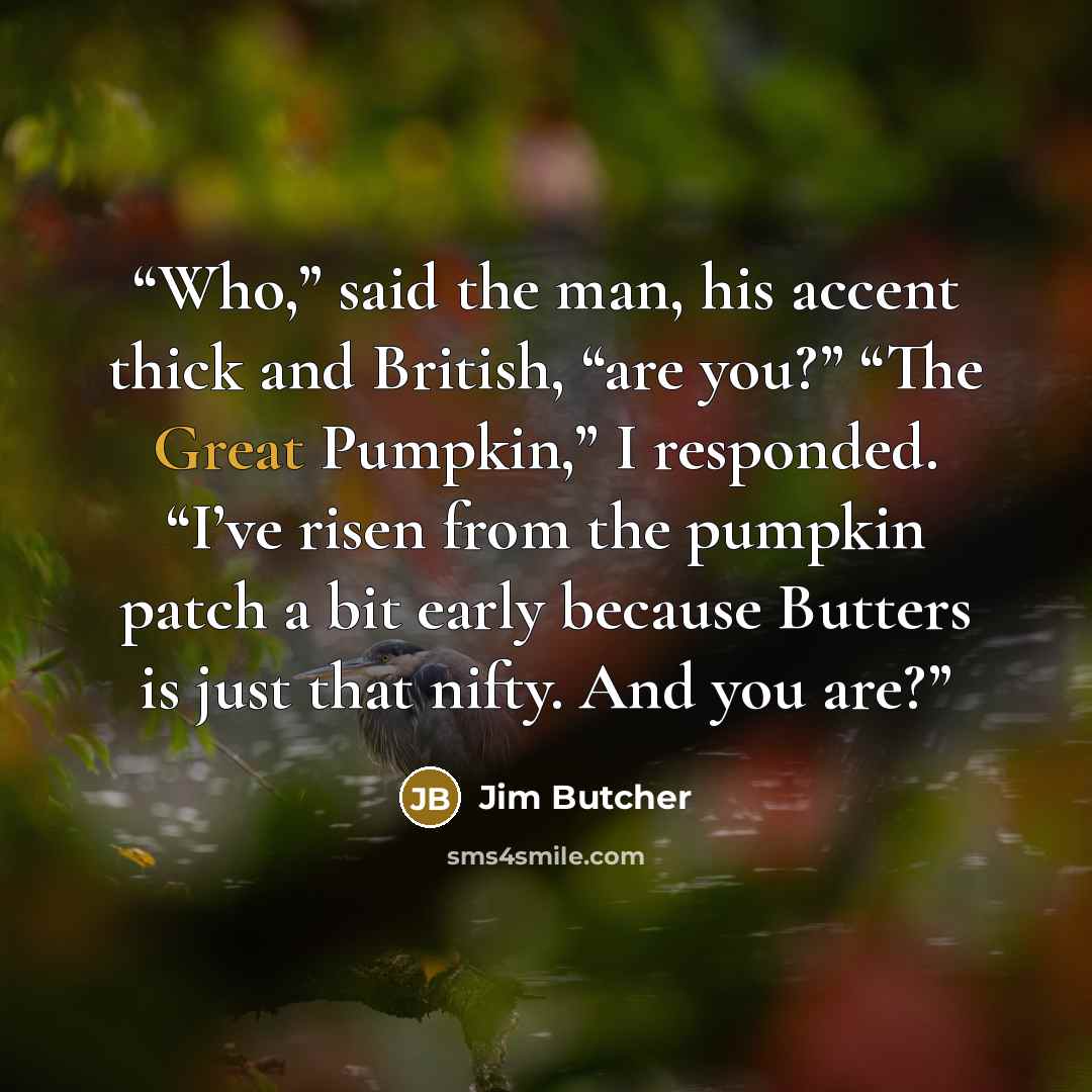 “Who,” said the man, his accent thick and British, “are you?” “The Great Pumpkin,” I responded. “I’ve risen from the pumpkin patch a bit early because Butters is just that nifty. And you are?” quote by Jim Butcher