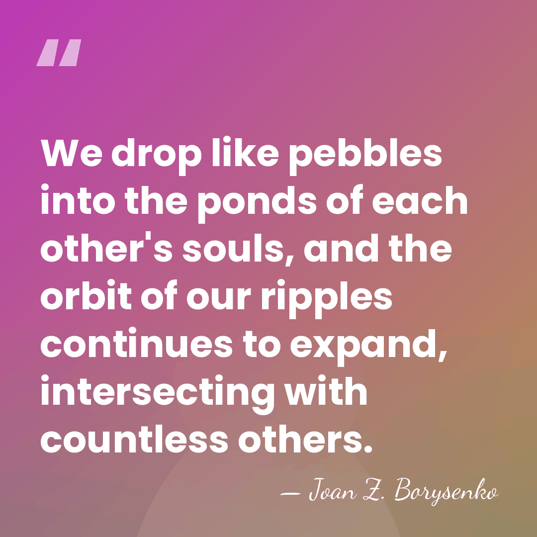 We drop like pebbles into the ponds of each other's souls, and&hellip; - Joan Z. Borysenko