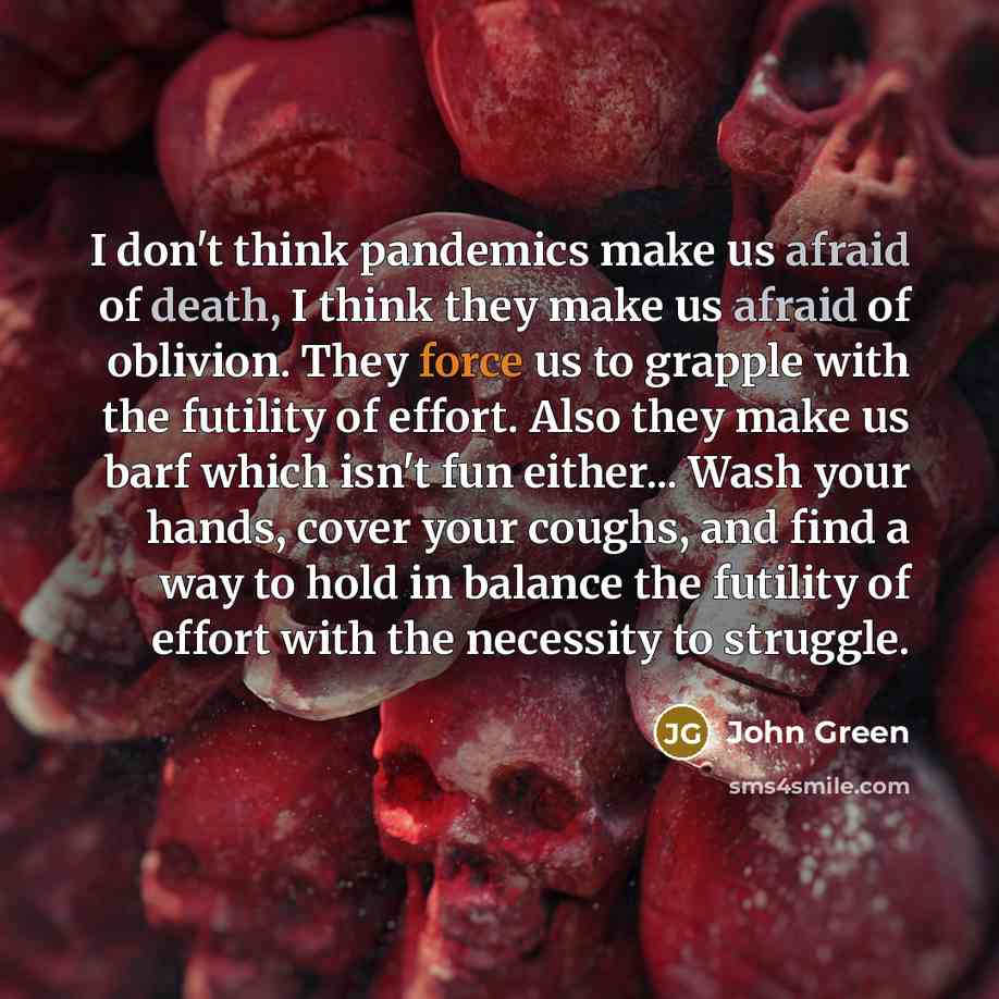 “I don't think pandemics make us afraid of death, I think they make us afraid of oblivion. They force us to grapple with the futility of effort. Also they make us barf which isn't fun either... Wash your hands, cover your coughs, and find a way to hold in balance the futility of effort with the…” quote by John Green