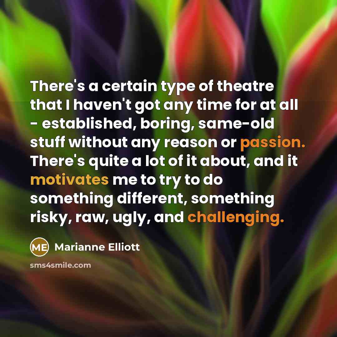 “There's a certain type of theatre that I haven't got any time for at all - established, boring, same-old stuff without any reason or passion. There's quite a lot of it about, and it motivates me to try to do something different, something risky, raw, ugly, and challenging.” quote by Marianne Elliott