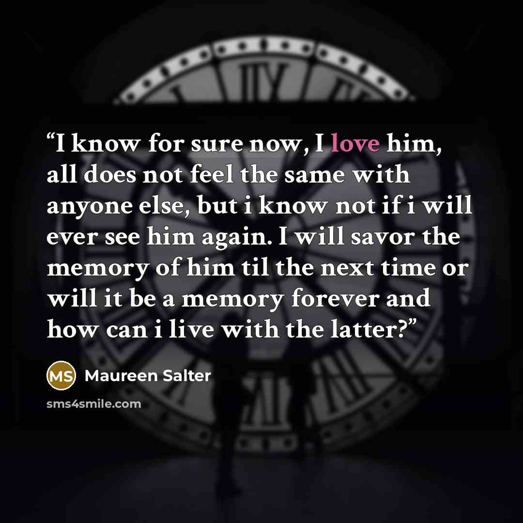 “I know for sure now, I love him, all does not feel the same with anyone else, but i know not if i will ever see him again. I will savor the memory of him til the next time or will it be a memory forever and how can i live with the latter?” quote by Maureen Salter