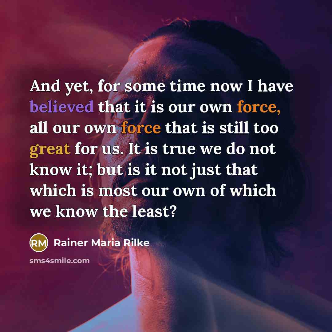 “And yet, for some time now I have believed that it is our own force, all our own force that is still too great for us. It is true we do not know it; but is it not just that which is most our own of which we know the least?” quote by Rainer Maria Rilke