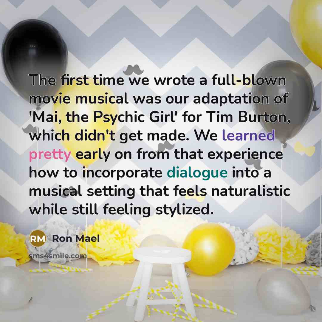 “The first time we wrote a full-blown movie musical was our adaptation of 'Mai, the Psychic Girl' for Tim Burton, which didn't get made. We learned pretty early on from that experience how to incorporate dialogue into a musical setting that feels naturalistic while still feeling stylized.” quote by Ron Mael