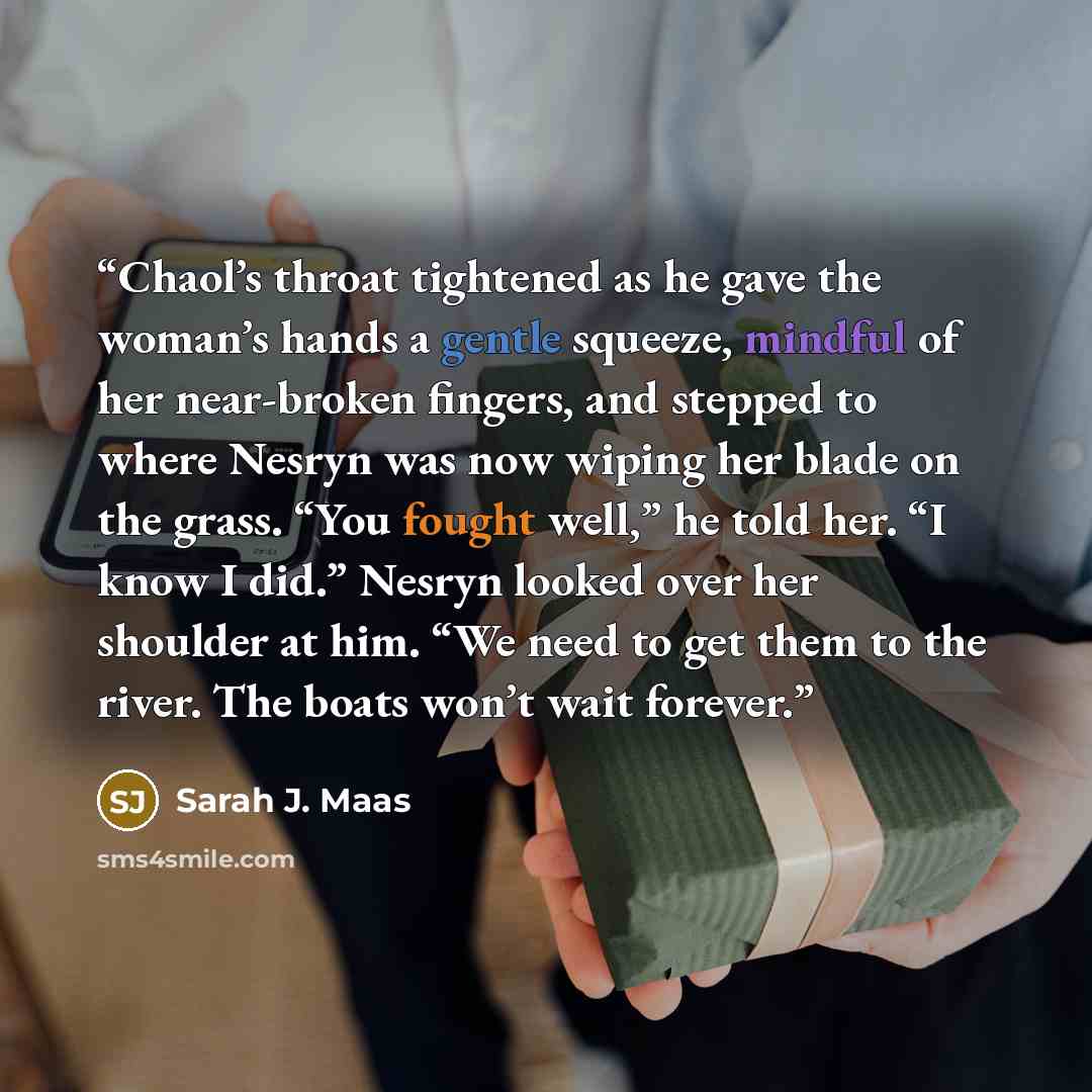 “Chaol’s throat tightened as he gave the woman’s hands a gentle squeeze, mindful of her near-broken fingers, and stepped to where Nesryn was now wiping her blade on the grass. “You fought well,” he told her. “I know I did.” Nesryn looked over her shoulder at him. “We need to get them to the river…” quote by Sarah J. Maas