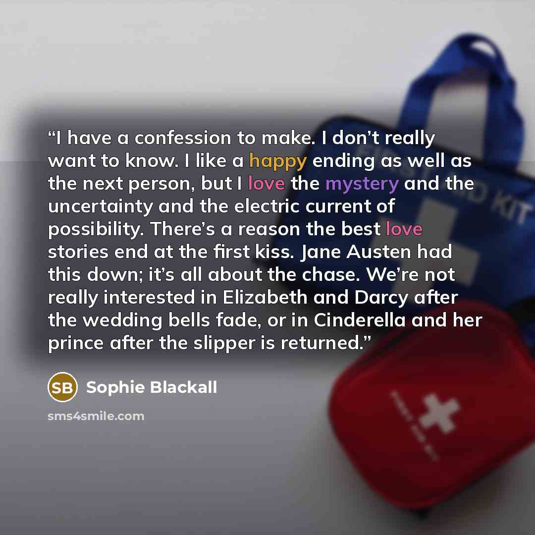 “I have a confession to make. I don’t really want to know. I like a happy ending as well as the next person, but I love the mystery and the uncertainty and the electric current of possibility. There’s a reason the best love stories end at the first kiss. Jane Austen had this down; it’s all about…” quote by Sophie Blackall
