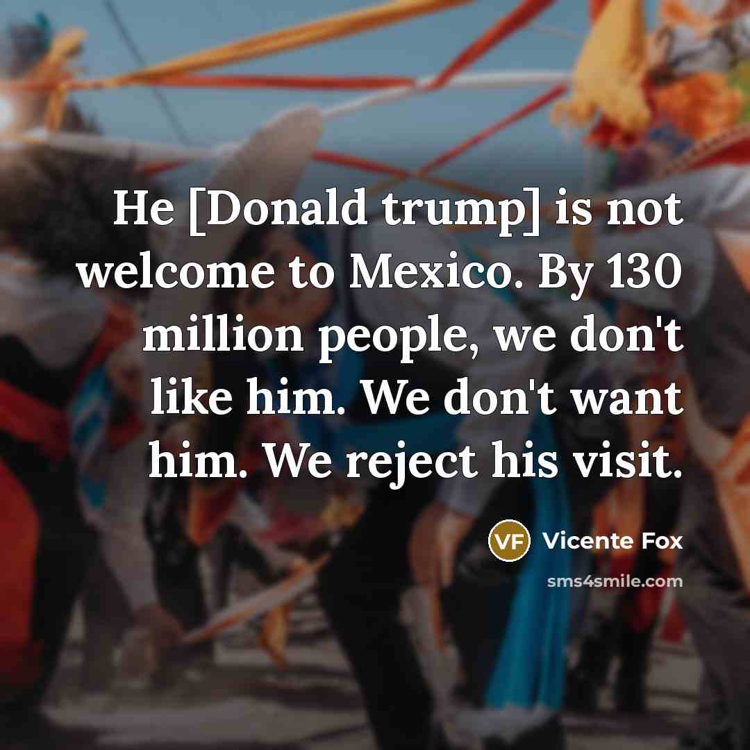 “He [Donald trump] is not welcome to Mexico. By 130 million people, we don't like him. We don't want him. We reject his visit.” quote by Vicente Fox