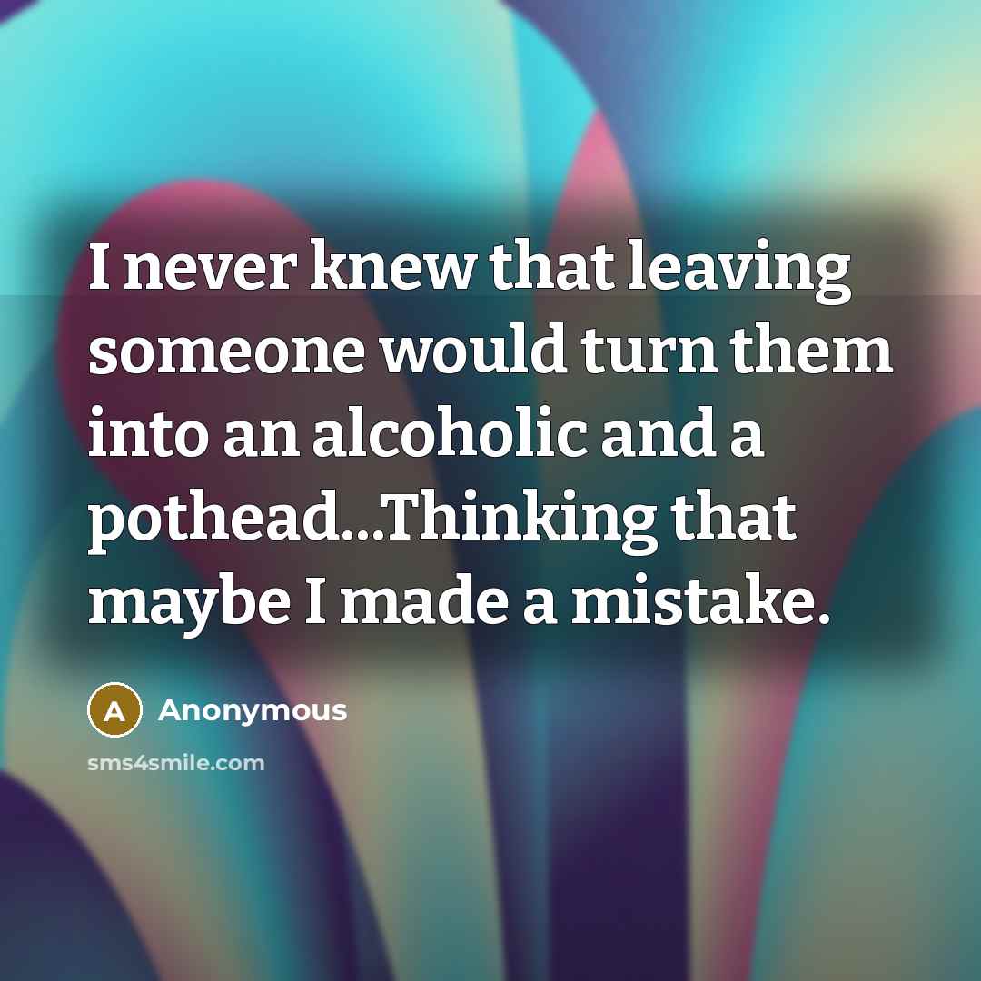 “I never knew that leaving someone would turn them into an alcoholic and a pothead...Thinking that maybe I made a mistake.” quote by Anonymous
