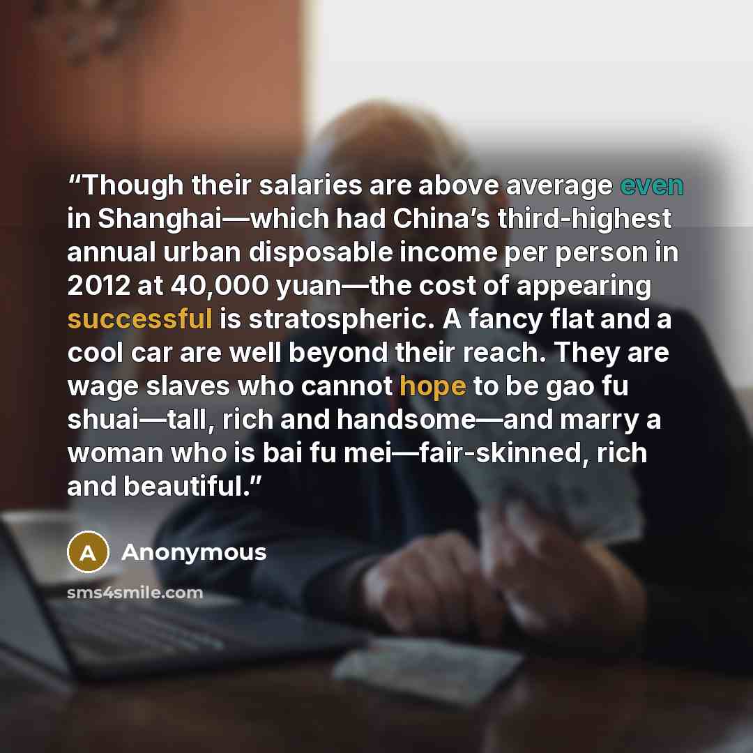 “Though their salaries are above average even in Shanghai—which had China’s third-highest annual urban disposable income per person in 2012 at 40,000 yuan—the cost of appearing successful is stratospheric. A fancy flat and a cool car are well beyond their reach. They are wage slaves who cannot hope…” quote by Anonymous