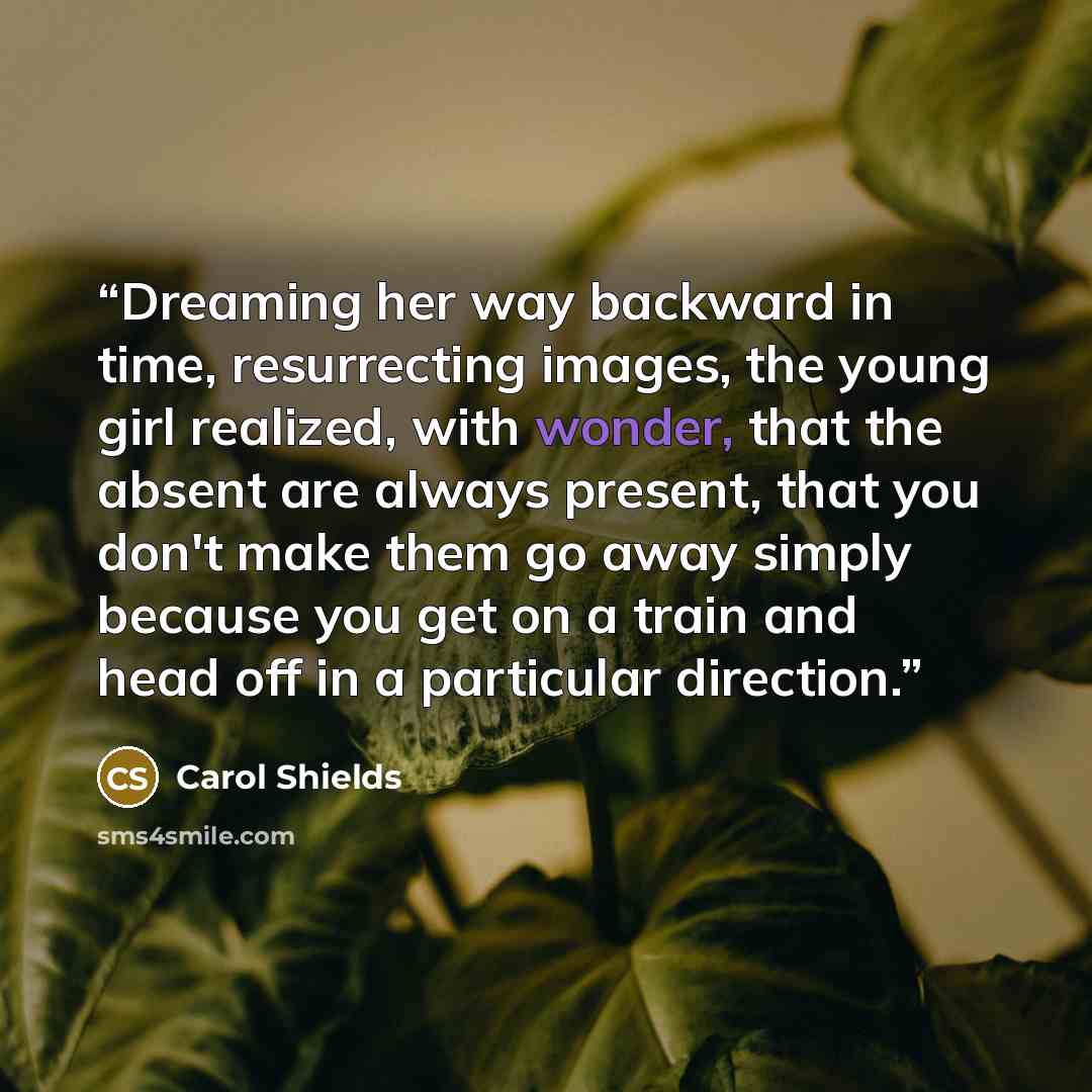 “Dreaming her way backward in time, resurrecting images, the young girl realized, with wonder, that the absent are always present, that you don't make them go away simply because you get on a train and head off in a particular direction.” quote by Carol Shields