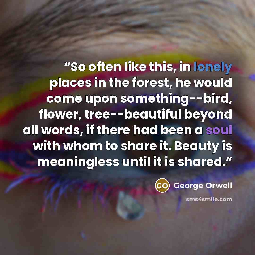 “So often like this, in lonely places in the forest, he would come upon something--bird, flower, tree--beautiful beyond all words, if there had been a soul with whom to share it. Beauty is meaningless until it is shared.” quote by George Orwell
