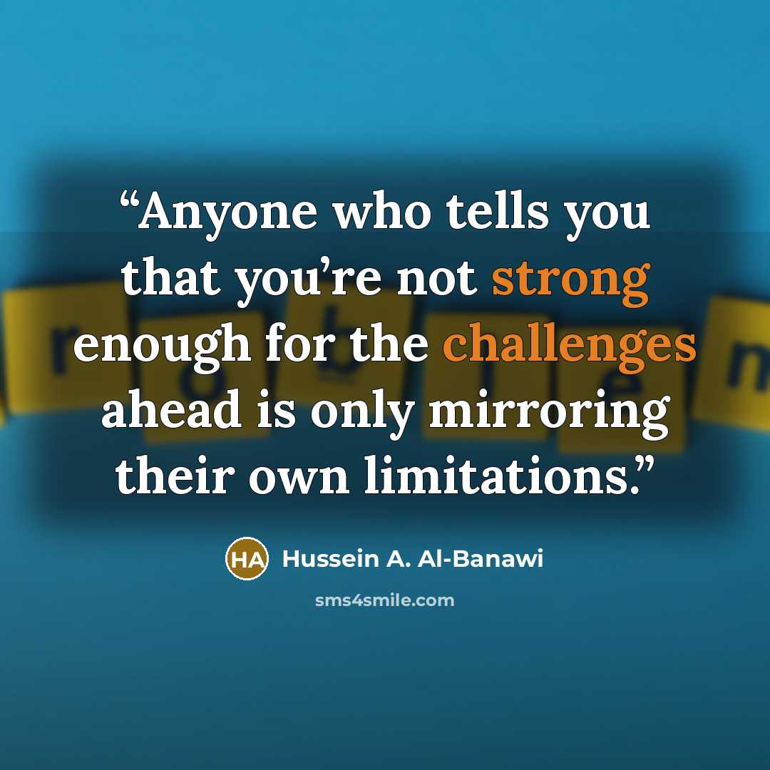 “Anyone who tells you that you’re not strong enough for the challenges ahead is only mirroring their own limitations.” quote by Hussein A. Al-Banawi