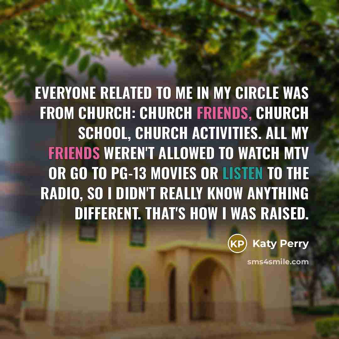 “Everyone related to me in my circle was from church: church friends, church school, church activities. All my friends weren't allowed to watch MTV or go to PG-13 movies or listen to the radio, so I didn't really know anything different. That's how I was raised.” quote by Katy Perry