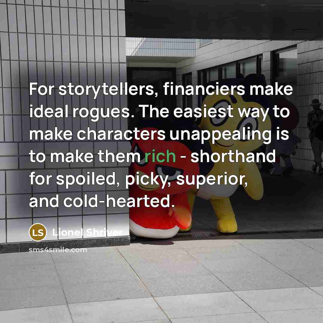 “For storytellers, financiers make ideal rogues. The easiest way to…” quote by Lionel Shriver