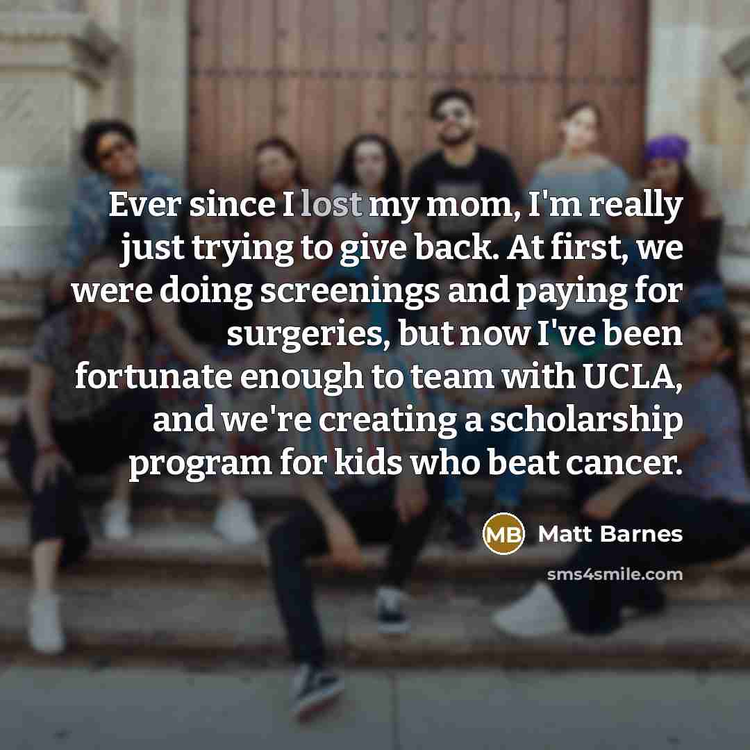 “Ever since I lost my mom, I'm really just trying to give back. At first, we were doing screenings and paying for surgeries, but now I've been fortunate enough to team with UCLA, and we're creating a scholarship program for kids who beat cancer.” quote by Matt Barnes