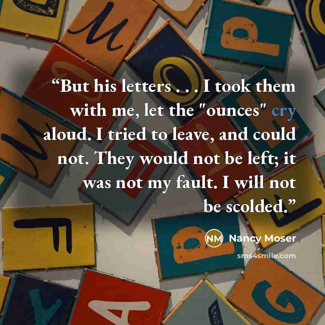 “But his letters . . . I took them with me, let the "ounces" cry aloud. I tried to leave, and could not. They would not be left; it was not my fault. I will not be scolded.” quote by Nancy Moser