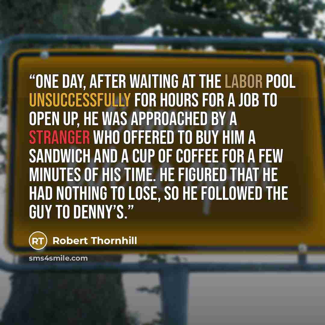 “one day, after waiting at the labor pool unsuccessfully for hours for a job to open up, he was approached by a stranger who offered to buy him a sandwich and a cup of coffee for a few minutes of his time. He figured that he had nothing to lose, so he followed the guy to Denny’s.” quote by Robert Thornhill