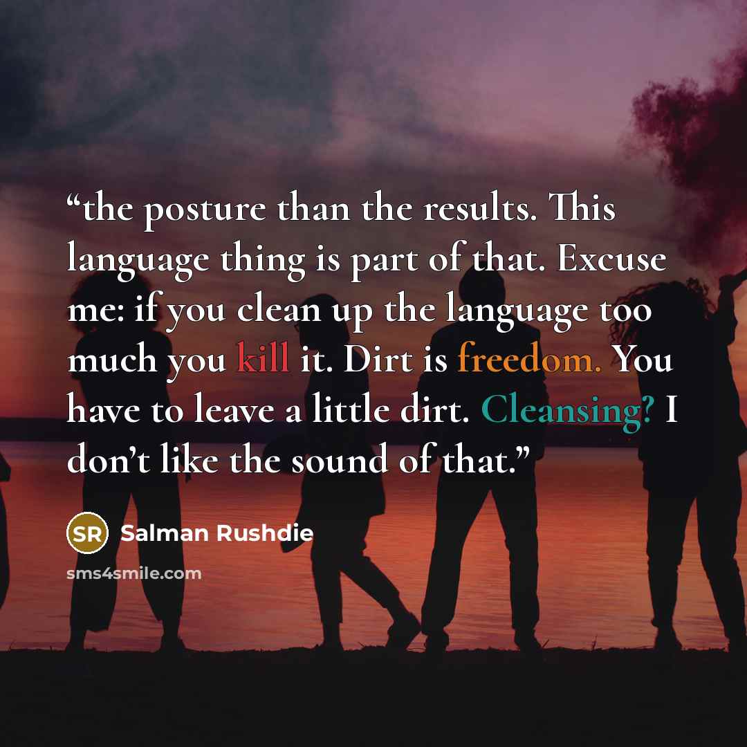 “the posture than the results. This language thing is part of that. Excuse me: if you clean up the language too much you kill it. Dirt is freedom. You have to leave a little dirt. Cleansing? I don’t like the sound of that.” quote by Salman Rushdie