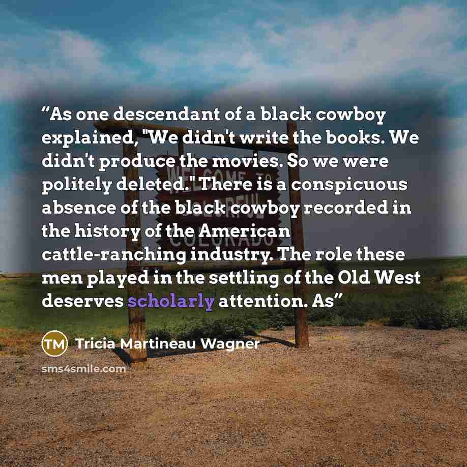 “As one descendant of a black cowboy explained, "We didn't write the books. We didn't produce the movies. So we were politely deleted." There is a conspicuous absence of the black cowboy recorded in the history of the American cattle-ranching industry. The role these men played in the settling of…” quote by Tricia Martineau Wagner