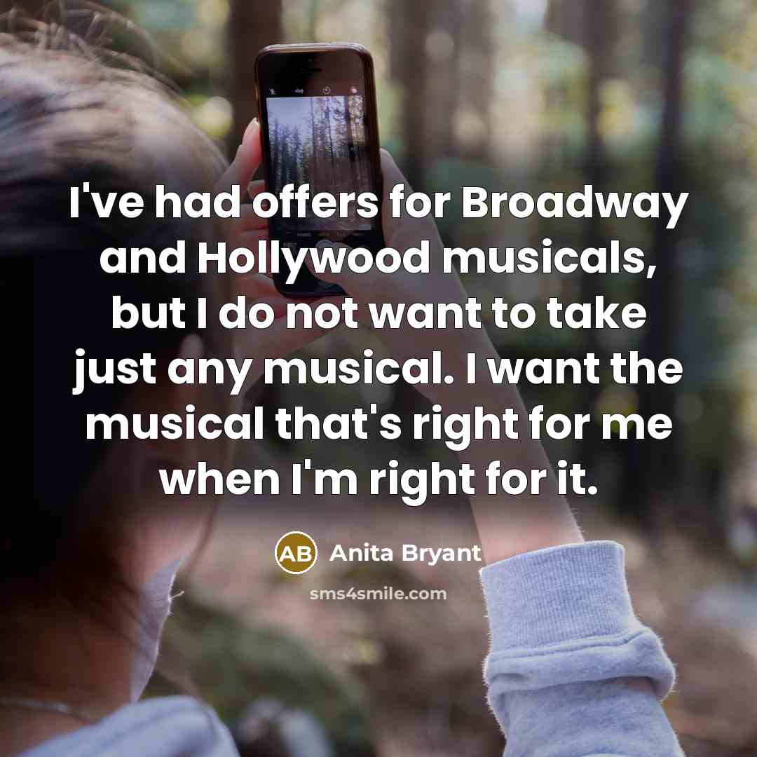 “I've had offers for Broadway and Hollywood musicals, but I do not want to take just any musical. I want the musical that's right for me when I'm right for it.” quote by Anita Bryant