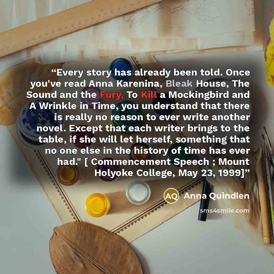 “Every story has already been told. Once you've read Anna Karenina, Bleak House, The Sound and the Fury, To Kill a Mockingbird and A Wrinkle in Time, you understand that there is really no reason to ever write another novel. Except that each writer brings to the table, if she will let herself…” quote by Anna Quindlen