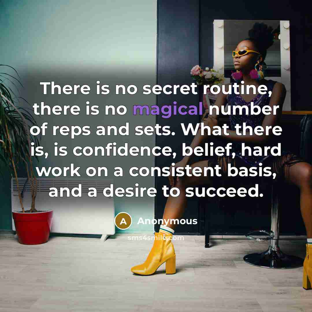 “There is no secret routine, there is no magical number of reps and sets. What there is, is confidence, belief, hard work on a consistent basis, and a desire to succeed.” quote by Anonymous