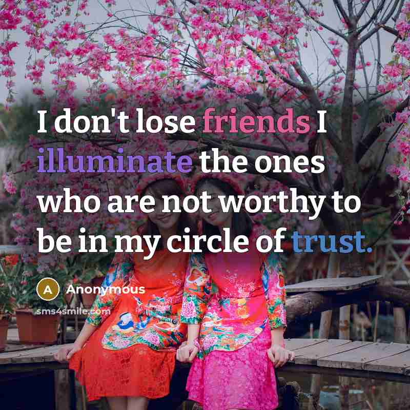 “I don't lose friends I illuminate the ones who are not worthy to be in my circle of trust.” quote by Anonymous