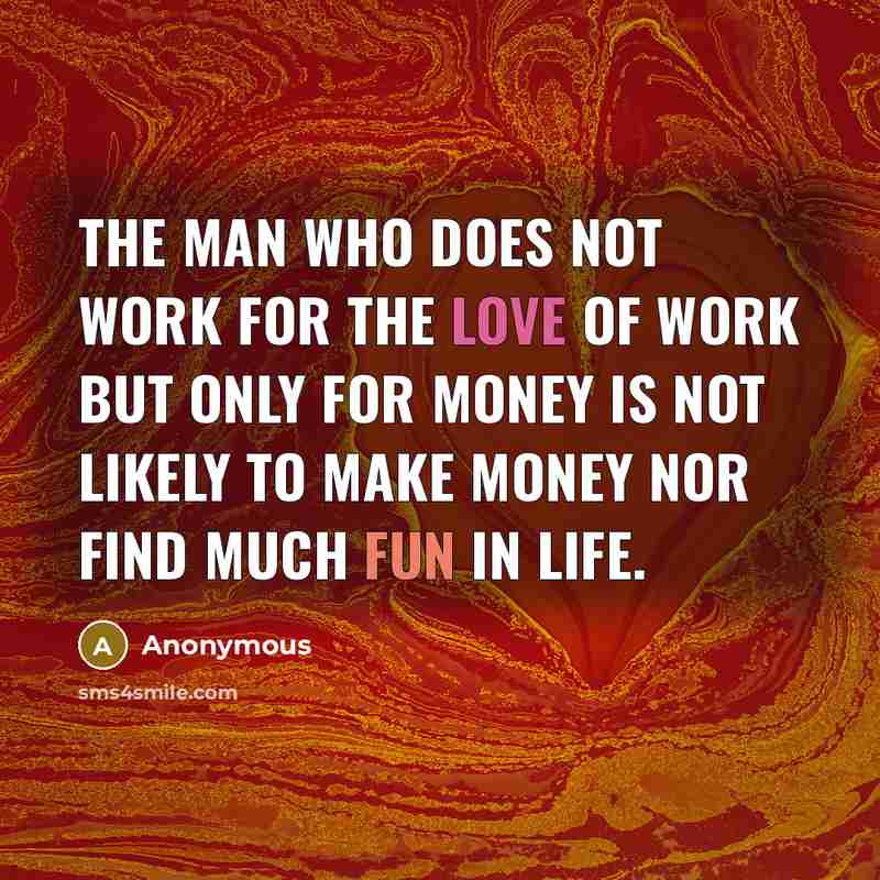 “The man who does not work for the love of work but only for money is not likely to make money nor find much fun in life.” quote by Anonymous
