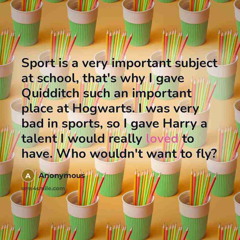 “Sport is a very important subject at school, that's why I gave Quidditch such an important place at Hogwarts. I was very bad in sports, so I gave Harry a talent I would really loved to have. Who wouldn't want to fly?” quote by Anonymous