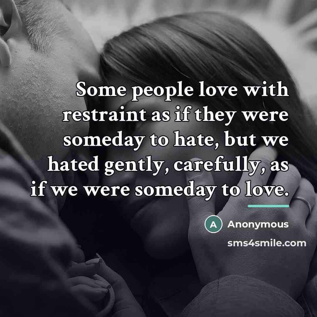 “Some people love with restraint as if they were someday to hate, but we hated gently, carefully, as if we were someday to love.” quote by Anonymous