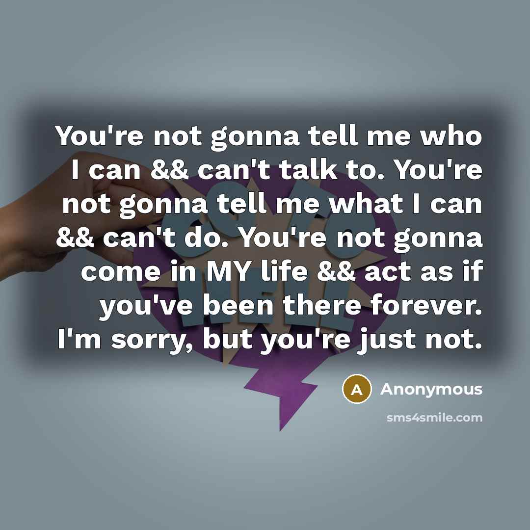 “You're not gonna tell me who I can && can't talk to. You're not gonna tell me what I can && can't do. You're not gonna come in MY life && act as if you've been there forever. I'm sorry, but you're just not.” quote by Anonymous