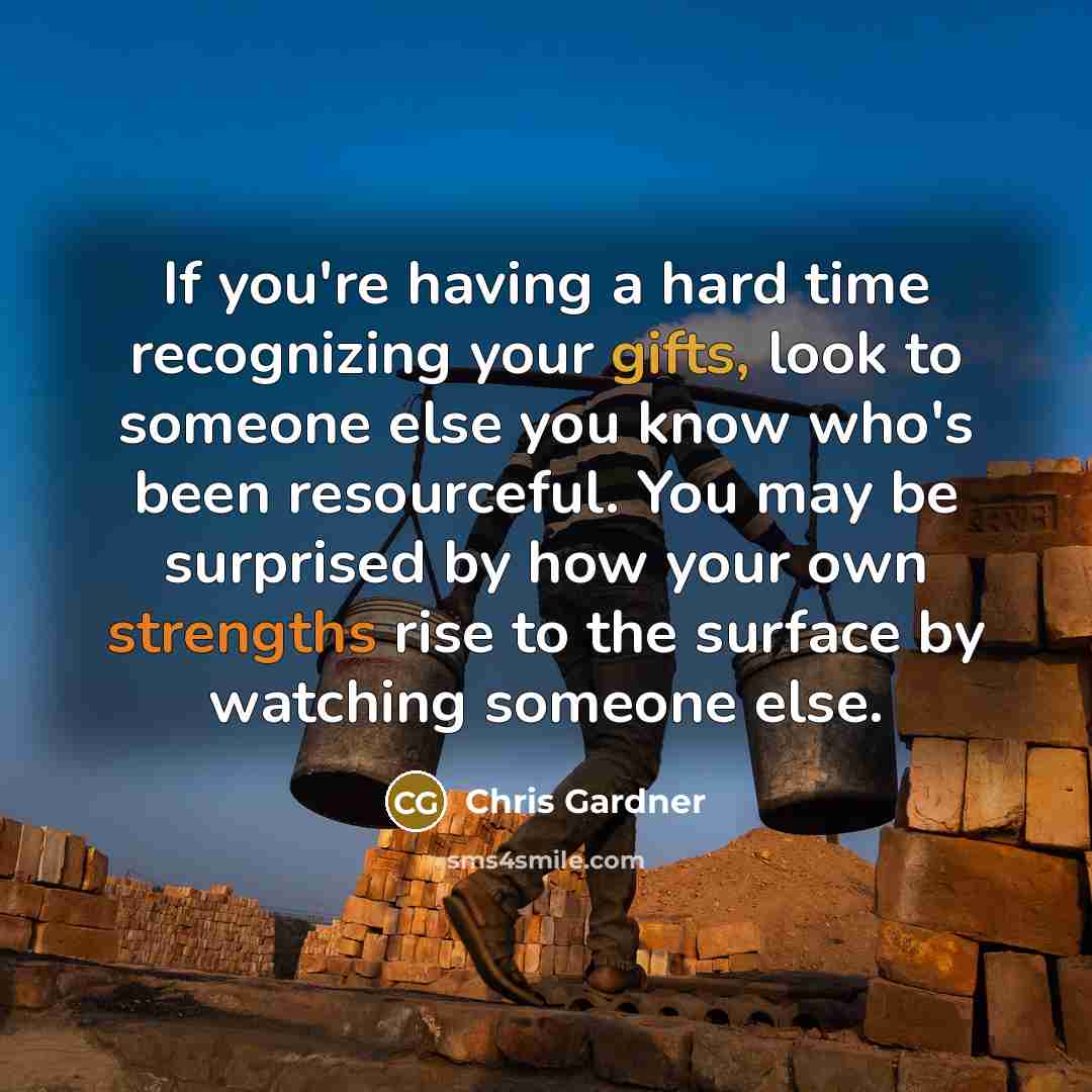 “If you're having a hard time recognizing your gifts, look to someone else you know who's been resourceful. You may be surprised by how your own strengths rise to the surface by watching someone else.” quote by Chris Gardner
