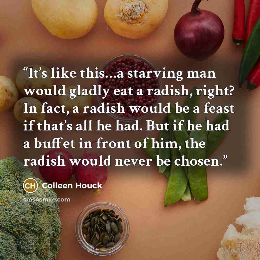 “It’s like this…a starving man would gladly eat a radish, right? In fact, a radish would be a feast if that’s all he had. But if he had a buffet in front of him, the radish would never be chosen.” quote by Colleen Houck