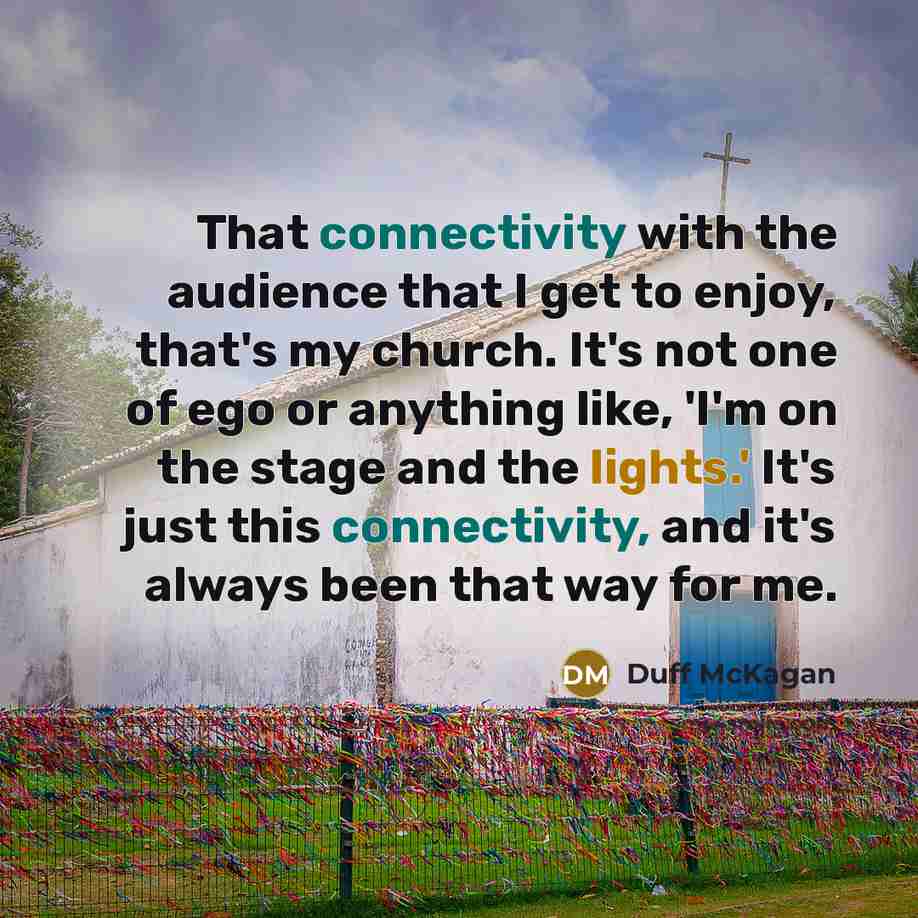 “That connectivity with the audience that I get to enjoy, that's my church. It's not one of ego or anything like, 'I'm on the stage and the lights.' It's just this connectivity, and it's always been that way for me.” quote by Duff McKagan