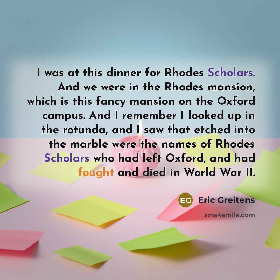 “I was at this dinner for Rhodes Scholars. And we were in the Rhodes mansion, which is this fancy mansion on the Oxford campus. And I remember I looked up in the rotunda, and I saw that etched into the marble were the names of Rhodes Scholars who had left Oxford, and had fought and died in World…” quote by Eric Greitens