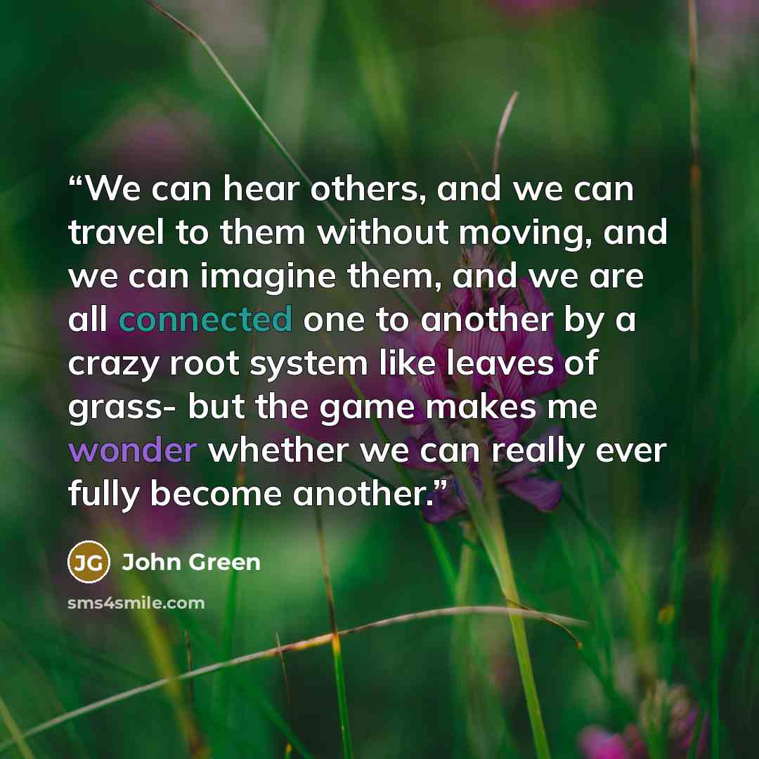 “We can hear others, and we can travel to them without moving, and we can imagine them, and we are all connected one to another by a crazy root system like leaves of grass- but the game makes me wonder whether we can really ever fully become another.” quote by John Green