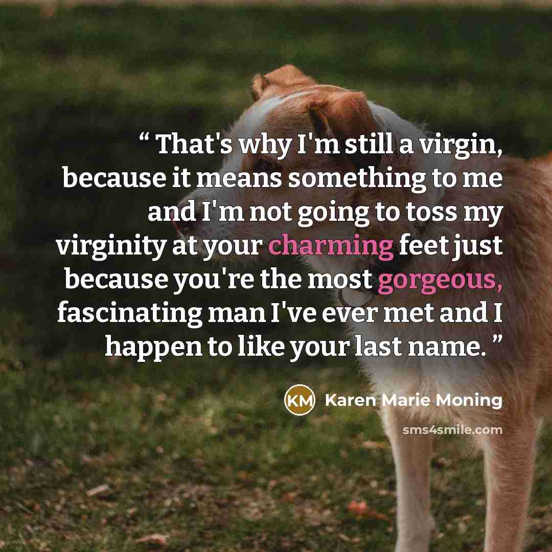 “That's why I'm still a virgin, because it means something to me and I'm not going to toss my virginity at your charming feet just because you're the most gorgeous, fascinating man I've ever met and I happen to like your last name.” quote by Karen Marie Moning