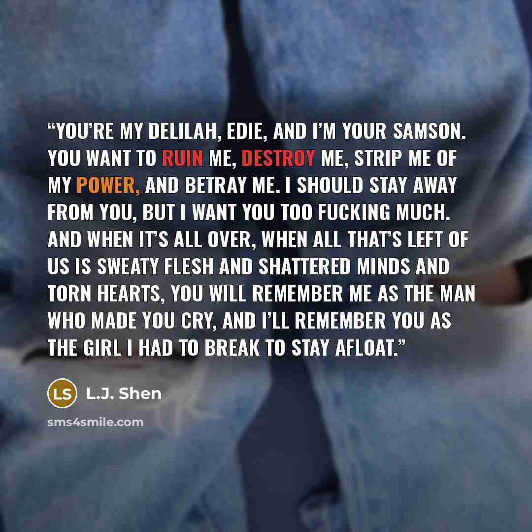“You’re my Delilah, Edie, and I’m your Samson. You want to ruin me, destroy me, strip me of my power, and betray me. I should stay away from you, but I want you too fucking much. And when it’s all over, when all that’s left of us is sweaty flesh and shattered minds and torn hearts, you will…” quote by L.J. Shen