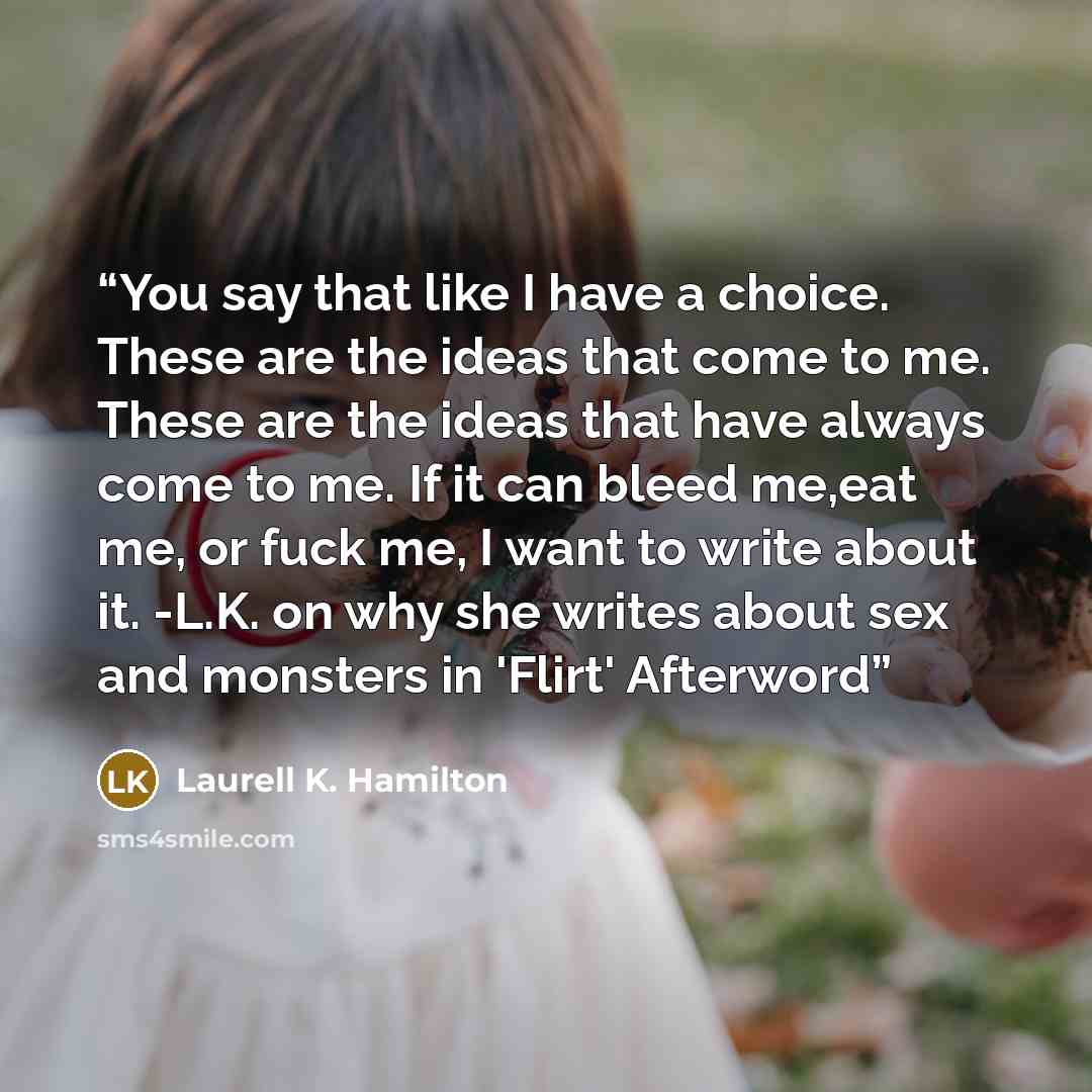 “You say that like I have a choice. These are the ideas that come to me. These are the ideas that have always come to me. If it can bleed me,eat me, or fuck me, I want to write about it. -L.K. on why she writes about sex and monsters in 'Flirt' Afterword” quote by Laurell K. Hamilton