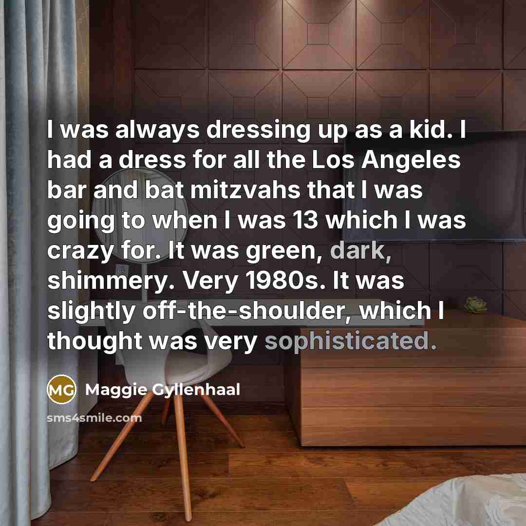 “I was always dressing up as a kid. I had a dress for all the Los Angeles bar and bat mitzvahs that I was going to when I was 13 which I was crazy for. It was green, dark, shimmery. Very 1980s. It was slightly off-the-shoulder, which I thought was very sophisticated.” quote by Maggie Gyllenhaal
