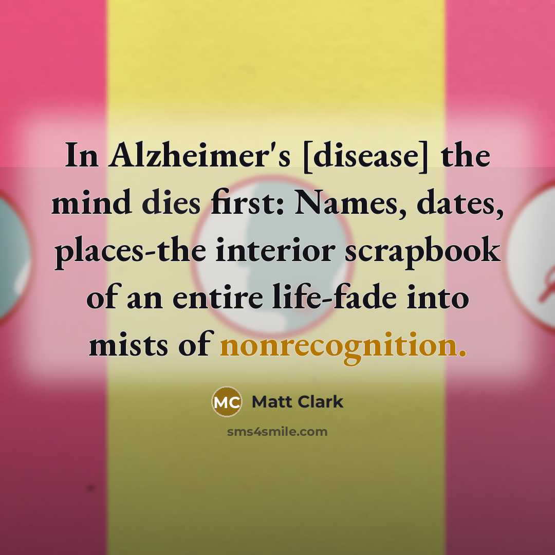 “In Alzheimer's [disease] the mind dies first: Names, dates, places-the interior scrapbook of an entire life-fade into mists of nonrecognition.” quote by Matt Clark