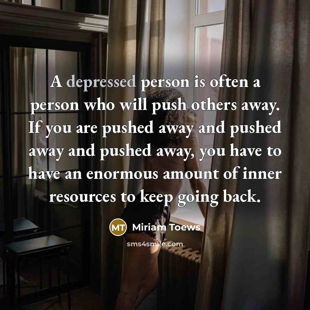 “A depressed person is often a person who will push others away. If you are pushed away and pushed away and pushed away, you have to have an enormous amount of inner resources to keep going back.” quote by Miriam Toews